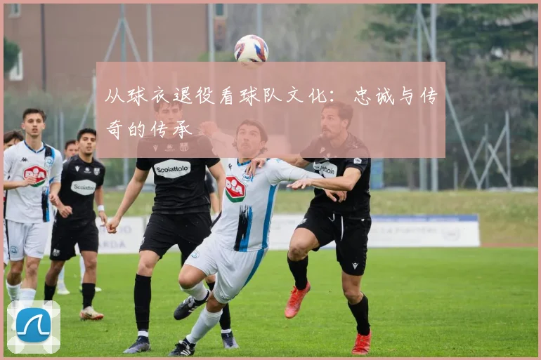 从球衣退役看球队文化：忠诚与传奇的传承