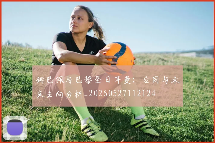 姆巴佩与巴黎圣日耳曼：合同与未来去向分析_20260527112124