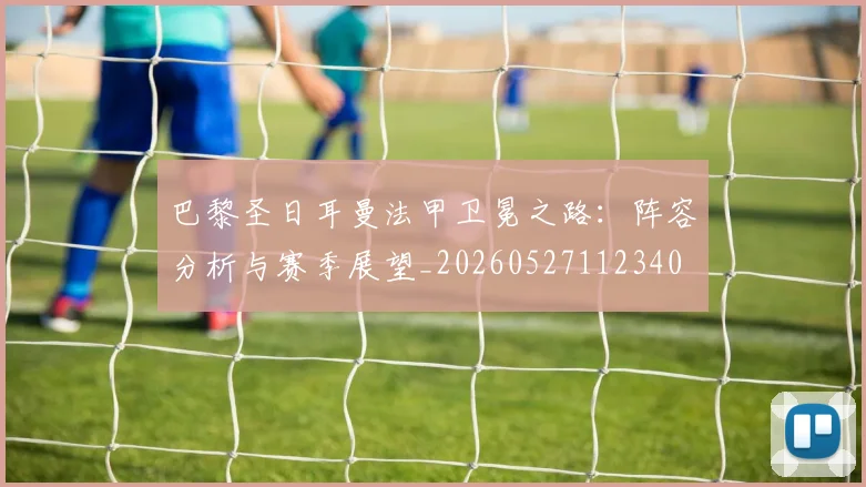 巴黎圣日耳曼法甲卫冕之路：阵容分析与赛季展望_20260527112340