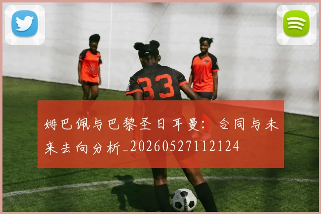 姆巴佩与巴黎圣日耳曼：合同与未来去向分析_20260527112124