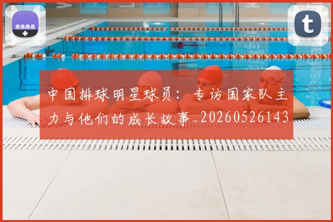 中国排球明星球员:专访国家队主力与他们的成长故事_20260526143159