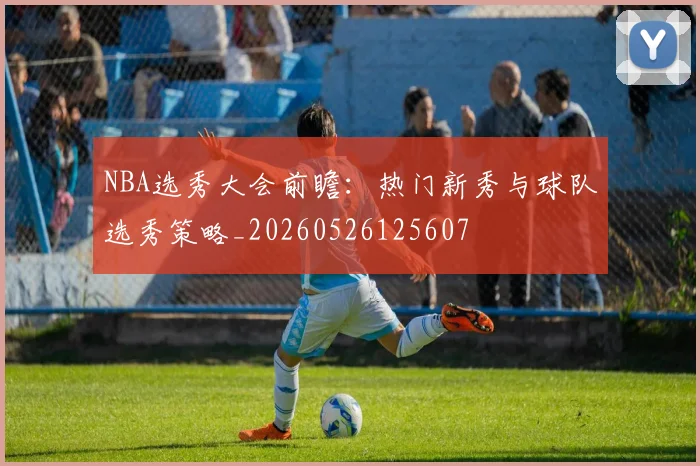 NBA选秀大会前瞻：热门新秀与球队选秀策略_20260526125607