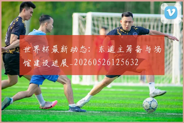 世界杯最新动态：东道主筹备与场馆建设进展_20260526125632