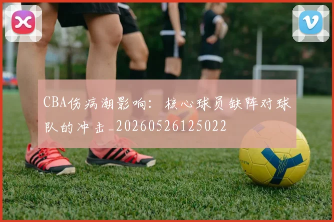 CBA伤病潮影响：核心球员缺阵对球队的冲击_20260526125022