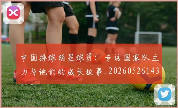 中国排球明星球员:专访国家队主力与他们的成长故事_20260526143159