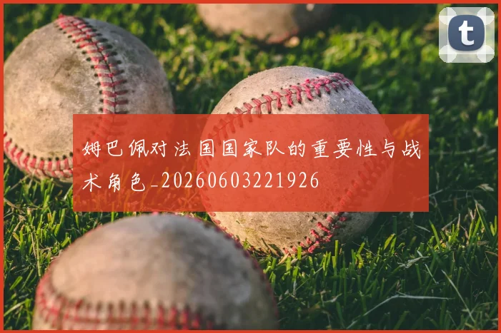 姆巴佩对法国国家队的重要性与战术角色_20260603221926