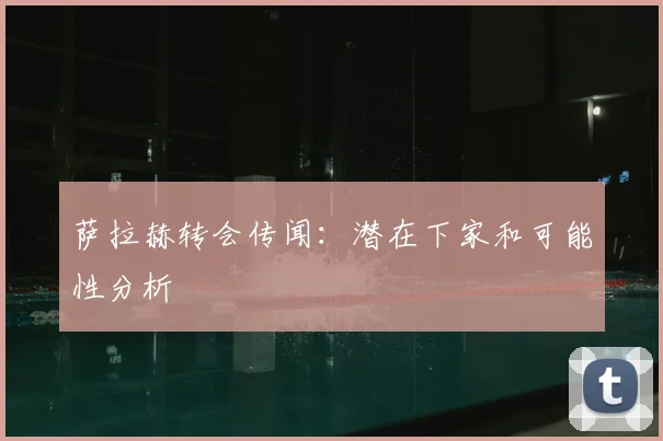 萨拉赫转会传闻：潜在下家和可能性分析