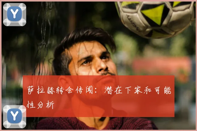萨拉赫转会传闻：潜在下家和可能性分析