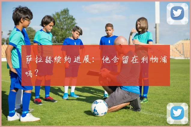 萨拉赫续约进展：他会留在利物浦吗？
