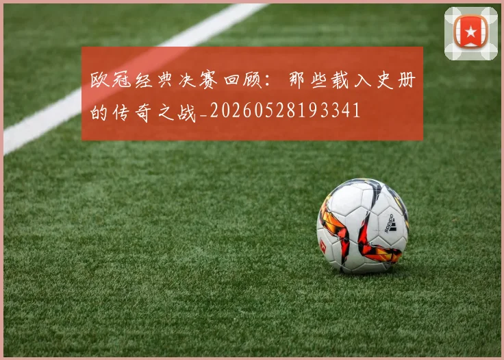 欧冠经典决赛回顾：那些载入史册的传奇之战_20260528193341