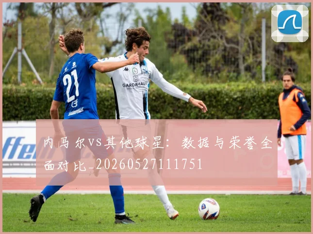 内马尔vs其他球星：数据与荣誉全面对比_20260527111751